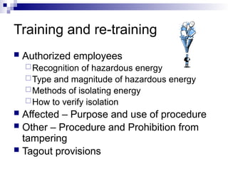Training and re-training
 Authorized employees
Recognition of hazardous energy
Type and magnitude of hazardous energy
Methods of isolating energy
How to verify isolation
 Affected – Purpose and use of procedure
 Other – Procedure and Prohibition from
tampering
 Tagout provisions
 