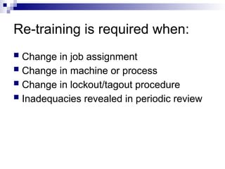 Re-training is required when:
 Change in job assignment
 Change in machine or process
 Change in lockout/tagout procedure
 Inadequacies revealed in periodic review
 