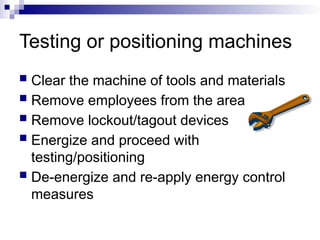 Testing or positioning machines
 Clear the machine of tools and materials
 Remove employees from the area
 Remove lockout/tagout devices
 Energize and proceed with
testing/positioning
 De-energize and re-apply energy control
measures
 