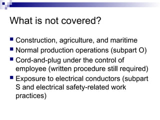 What is not covered?
 Construction, agriculture, and maritime
 Normal production operations (subpart O)
 Cord-and-plug under the control of
employee (written procedure still required)
 Exposure to electrical conductors (subpart
S and electrical safety-related work
practices)
 