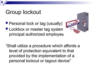 Group lockout
 Personal lock or tag (usually)
 Lockbox or master tag system with
principal authorized employee
“Shall utilize a procedure which affords a
level of protection equivalent to that
provided by the implementation of a
personal lockout or tagout device”
 