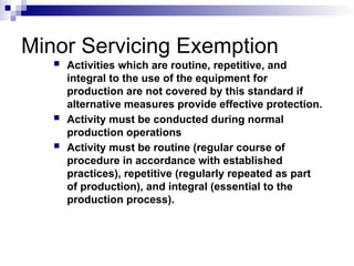 Minor Servicing Exemption
 Activities which are routine, repetitive, and
integral to the use of the equipment for
production are not covered by this standard if
alternative measures provide effective protection.
 Activity must be conducted during normal
production operations
 Activity must be routine (regular course of
procedure in accordance with established
practices), repetitive (regularly repeated as part
of production), and integral (essential to the
production process).
 