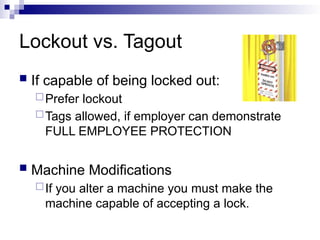 Lockout vs. Tagout
 If capable of being locked out:
Prefer lockout
Tags allowed, if employer can demonstrate
FULL EMPLOYEE PROTECTION
 Machine Modifications
If you alter a machine you must make the
machine capable of accepting a lock.
 