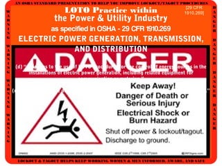 AN OSHA STANDARD PRESENTATION TO HELP YOU IMPROVE LOCKOUT/TAGOUT PROCEDURES
D
A
N
G
E
R
D
A
N
G
E
R
D
A
N
G
E
R
D
A
N
G
E
R
W
A
R
N
I
N
G
W
A
R
N
I
N
G
W
A
R
N
I
N
G
W
A
R
N
I
N
G
LOCKOUT & TAGOUT HELPS KEEP WORKING WOMEN & MEN INFORMED, AWARE, AND SAFE
LOTO Practice within
the Power & Utility Industry
as specified in OSHA - 29 CFR 1910.269
ELECTRIC POWER GENERATION, TRANSMISSION,
AND DISTRIBUTION
(d) “... applies to the use of LOTO Procedures for the control of energy sources in the
installations of electric power generation, including related equipment for
communication or metering.”
(m) “... applies to the de-energizing of transmission and distribution lines & equipment.”
[29 CFR
1910.269]
 