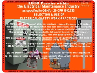 AN OSHA STANDARD PRESENTATION TO HELP YOU IMPROVE LOCKOUT/TAGOUT PROCEDURES
D
A
N
G
E
R
D
A
N
G
E
R
D
A
N
G
E
R
D
A
N
G
E
R
W
A
R
N
I
N
G
W
A
R
N
I
N
G
W
A
R
N
I
N
G
W
A
R
N
I
N
G
LOCKOUT & TAGOUT HELPS KEEP WORKING WOMEN & MEN INFORMED, AWARE, AND SAFE
LOTO Practice within
the Electrical Maintenance Industry
as specified in OSHA - 29 CFR 1910.333
SELECTION & USE OF
ELECTRICAL-SAFETY WORK-PRACTICES
(b) (2) "Lockout and Tagging." While any employee is exposed to contact with parts of
fixed electric equipment or circuits which have been deenergized, the circuits energizing
the parts shall be locked out or tagged or both in accordance with the requirements of
this paragraph. The requirements shall be followed in the order in which they are
presented (i.e., paragraph (b)(2)(i) first, then paragraph (b)(2)(ii), etc.).
Note 1: As used in this section, fixed equipment refers to equipment fastened in place or
connected by permanent wiring methods.
Note 2: Lockout and tagging procedures that comply with paragraphs (c) through (f) of
1910.147 will also be deemed to comply with paragraph (b)(2) of this section provided
that:
[1] The procedures address the electrical safety hazards covered by this Subpart; and
[2] The procedures also incorporate the requirements of paragraphs (b)(2)(iii)(D) and (b)
(2)(iv)(B) of this section.
[29 CFR
1910.333]
 