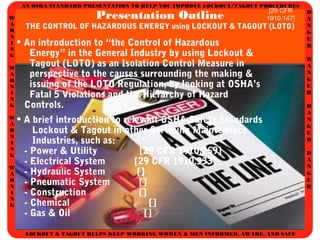 AN OSHA STANDARD PRESENTATION TO HELP YOU IMPROVE LOCKOUT/TAGOUT PROCEDURES
D
A
N
G
E
R
D
A
N
G
E
R
D
A
N
G
E
R
D
A
N
G
E
R
W
A
R
N
I
N
G
W
A
R
N
I
N
G
W
A
R
N
I
N
G
W
A
R
N
I
N
G
LOCKOUT & TAGOUT HELPS KEEP WORKING WOMEN & MEN INFORMED, AWARE, AND SAFE
Presentation Outline
THE CONTROL OF HAZARDOUS ENERGY using LOCKOUT & TAGOUT (LOTO)
• An introduction to “the Control of Hazardous
Energy” in the General Industry by using Lockout &
Tagout (LOTO) as an Isolation Control Measure in
perspective to the causes surrounding the making &
issuing of the LOTO Regulation, by looking at OSHA’s
Fatal 5 Violations and the Hierarchy of Hazard
Controls.
• A brief introduction to relevant OSHA Safety Standards
Lockout & Tagout in other Servicing Maintenance
Industries, such as:
- Power & Utility [29 CFR 1910.269]
- Electrical System [29 CFR 1910.333]
- Hydraulic System []
- Pneumatic System []
- Construction []
- Chemical []
- Gas & Oil []
[29 CFR
1910.147]
 