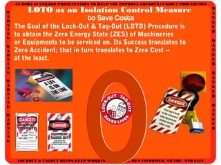 AN OSHA STANDARD PRESENTATION TO HELP YOU IMPROVE LOCKOUT/TAGOUT PROCEDURES
D
A
N
G
E
R
D
A
N
G
E
R
D
A
N
G
E
R
D
A
N
G
E
R
W
A
R
N
I
N
G
W
A
R
N
I
N
G
W
A
R
N
I
N
G
W
A
R
N
I
N
G
LOCKOUT & TAGOUT HELPS KEEP WORKING WOMEN & MEN INFORMED, AWARE, AND SAFE
LOTO as an Isolation Control Measure
to Save Costs
The Goal of the Lock-Out & Tag-Out (LOTO) Procedure is
to obtain the Zero Energy State (ZES) of Machineries
or Equipments to be serviced on. Its Success translates to
Zero Accident; that in turn translates to Zero Cost --
at the least.
000
 