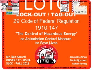 AN OSHA STANDARD PRESENTATION TO HELP YOU IMPROVE LOCKOUT/TAGOUT PROCEDURES
D
A
N
G
E
R
D
A
N
G
E
R
D
A
N
G
E
R
D
A
N
G
E
R
W
A
R
N
I
N
G
W
A
R
N
I
N
G
W
A
R
N
I
N
G
W
A
R
N
I
N
G
LOCKOUT & TAGOUT HELPS KEEP WORKING WOMEN & MEN INFORMED, AWARE, AND SAFE
LOTOLOCK-OUT / TAG-OUT
29 Code of Federal Regulation
1910.147
“The Control of Hazardous Energy”
as An Isolation Control Measure
to Save Lives
Mr. Dan Abrami
CNSTR 117 - OSHA
SJCC - FALL 2016
Jacqueline Chau
Daniel Gonzalez
Adrian Keeley
[29 CFR
1910.147]
 