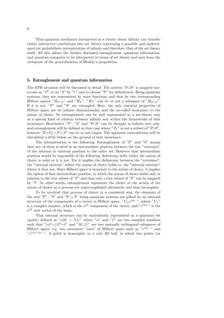 6
Thus quantum mechanics interpreted as a theory about inﬁnity can transfer
rather instructive conclusions into set theory concerning a possible and undevel-
oped yet probabilistic interpretation of inﬁnity and therefore, that of the set theory
itself. All this allows the further discussed entanglement, quantum information,
and quantum computer to be interpreted in terms of set theory and seen from the
viewpoint of the generalization of Henkin’s proposition.
5. Entanglement and quantum information
The EPR situation will be discussed in detail. The system ”P∪S” is mapped one-
to-one on ”P” or on ”S” by ”f ” and to choose ”P” for deﬁniteness. Being quantum
systems, they are represented by wave functions and thus by two corresponding
Hilbert spaces ”HP ∪S” and ”HP ”. ”HP ” can be or not a subspace of ”HP ∪S”.
If it is not, ”P” and ”S” are entangled. Here, the only essential properties of
Hilbert space are its inﬁnite dimensionality and the so-called invariance to the
axiom of choice. So entanglement can be well represented in a set-theory way
as a special kind of relation between inﬁnite sets within the frameworks of that
invariance. Hereinafter ”P”, ”S” and ”P∪S” can be thought as inﬁnite sets only,
and entanglement will be deﬁned as that case where ”Pf ” is not a subset of ”P∪S”,
however ”E=Pf ∩ P ∪ S” can be or not empty. The apparent contradiction will be
elucidated a little below on the ground of that invariance.
The interpretation is the following: Entanglement of ”P” and ”S” means
that any of them is sited in an intermediate position between the two ”extremes”
of the internal or external position to the other set. However that intermediate
position would be impossible if the following dichotomy held: either the axiom of
choice is valid or it is not. For it implies the dichotomy between the ”extremes”:
the ”internal extreme” where the axiom of choice holds vs. the ”internal extreme”
where it does not. Since Hilbert space is invariant to the axiom of choice, it implies
the option of that intermediate position, in which the axiom of choice holds only in
relation to the true subset of ”P” and thus only a true subset of ”P” can be mapped
by ”f”. In other words, entanglement represents the choice or the action of the
axiom of choice as a process yet unaccomplished ultimately and thus incomplete.
To be involved that process of choice in a consistent way, the elements of
the sets ”P”, ”S” and ”P ∪ S” being quantum systems are gifted by an internal
structure of the components of a vector in Hilbert space, ”Cneinω
”, where ”Cn”
is a complex number, which is the nth
component of the vector, and ”einω
” is the
nth
unit vector of the basis.
That internal structure can be equivalently represented as a quantum bit
(qubit) deﬁned as ”α|0 + β|1 ” where ”α” and ”β” are two complex numbers
such that ”|α|2
+|β|2
=1” and ”|0 ,|1 ” are two mutually orthogonal subspaces of
Hilbert space, e.g. two successive ”axes” of Hilbert space such as ”einω
” and
”ei(n+1)ω
”. A qubit is isomorphic to a unit 3D ball, in which two points (or
 