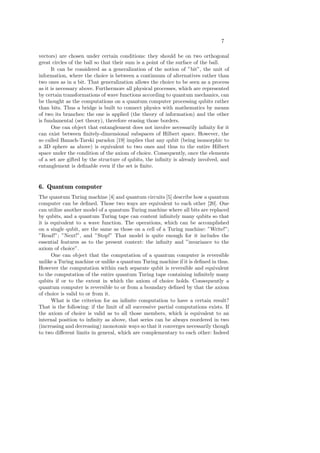 7
vectors) are chosen under certain conditions: they should be on two orthogonal
great circles of the ball so that their sum is a point of the surface of the ball.
It can be considered as a generalization of the notion of ”bit”, the unit of
information, where the choice is between a continuum of alternatives rather than
two ones as in a bit. That generalization allows the choice to be seen as a process
as it is necessary above. Furthermore all physical processes, which are represented
by certain transformations of wave functions according to quantum mechanics, can
be thought as the computations on a quantum computer processing qubits rather
than bits. Thus a bridge is built to connect physics with mathematics by means
of two its branches: the one is applied (the theory of information) and the other
is fundamental (set theory), therefore erasing those borders.
One can object that entanglement does not involve necessarily inﬁnity for it
can exist between ﬁnitely-dimensional subspaces of Hilbert space. However, the
so called Banach-Tarski paradox [19] implies that any qubit (being isomorphic to
a 3D sphere as above) is equivalent to two ones and thus to the entire Hilbert
space under the condition of the axiom of choice. Consequently, once the elements
of a set are gifted by the structure of qubits, the inﬁnity is already involved, and
entanglement is deﬁnable even if the set is ﬁnite.
6. Quantum computer
The quantum Turing machine [4] and quantum circuits [5] describe how a quantum
computer can be deﬁned. Those two ways are equivalent to each other [20]. One
can utilize another model of a quantum Turing machine where all bits are replaced
by qubits, and a quantum Turing tape can content inﬁnitely many qubits so that
it is equivalent to a wave function. The operations, which can be accomplished
on a single qubit, are the same as those on a cell of a Turing machine: ”Write!”;
”Read!”; ”Next!”, and ”Stop!” That model is quite enough for it includes the
essential features as to the present context: the inﬁnity and ”invariance to the
axiom of choice”.
One can object that the computation of a quantum computer is reversible
unlike a Turing machine or unlike a quantum Turing machine if it is deﬁned in thus.
However the computation within each separate qubit is reversible and equivalent
to the computation of the entire quantum Turing tape containing inﬁnitely many
qubits if or to the extent in which the axiom of choice holds. Consequently a
quantum computer is reversible to or from a boundary deﬁned by that the axiom
of choice is valid to or from it.
What is the criterion for an inﬁnite computation to have a certain result?
That is the following: if the limit of all successive partial computations exists. If
the axiom of choice is valid as to all those members, which is equivalent to an
internal position to inﬁnity as above, that series can be always reordered in two
(increasing and decreasing) monotonic ways so that it converges necessarily though
to two diﬀerent limits in general, which are complementary to each other: Indeed
 