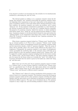 8
if one chooses to reorder in an increasing way, this excludes it to be simultaneously
reordered in a decreasing one, and vice versa.
The internal position to inﬁnity as to a quantum computer means the fol-
lowing: Any potential ”user” should be sited inside the quantum computer before
the beginning of the computation so that user’s observation on the quantum com-
puter is included in advance in the result which will be obtained ultimately. Under
that condition, the quantum computer can resolve any problem, and it cannot
”hang up” ever. As any quantum computation is equivalent to a wave function of
the universe in general and thus to one state of it, mankind observes constantly
this property of a quantum computer: Indeed the universe, to which mankind is
sited always inside, never ”hangs up” and any physical process ﬁnishes in a ﬁnite
time. A quantum computer to an internal observer knows its state and resolves the
”halting problem” as its computation ends always with a result. The same David
Albert [6], [7] proved in another way coining the term ”quantum automaton” for
a quantum computer.
What about a quantum computer locked in a ”Chinese room” therefore forc-
ing an external position to it? First of all, a quantum ”Chinese room” should
admit an arbitrary degree of entanglement between the quantum computer inside
and the interviewers outside, a kind of ”quantum telepathy”. Then the axiom of
choice will be partially valid to the extent exactly deﬁned by that degree of en-
tanglement. Consequently the quantum computer in any degree of entanglement
cannot accomplish the reordering right, to the utterance and it will hang up in
general. However in fact the quantum computer locked in the ”Chinese room” will
be replaced by another quantum computer including both the interviewers outside
the ”Chinese room” and the former inside it. The latter quantum computer will
give the answer for the former always as it includes the ”users” of it while the in-
terviewers will think that the answer is given by the locked one, which will ”hang
up” and thus mute.
What turns out to be the case? As if a quantum computer cannot be locked
in a ”Chinese room” as a law of nature. However it will fail in the ”Chinese room
test” in a paradoxical way: It will give the right answer always even ostensibly
”locked” while a human being can be really deprived of the context outside the
”Chinese room” and thus give a diﬀerent answer in general.
The ”Chinese room” allows of a curious visualization of the invariance to the
axiom of choice as to a quantum computer: The invariance means that the hung-up
quantum computer inside and the entire quantum computer including that inside
together with the interviewers can be discussed as equivalent as quantum systems
described in Hilbert space(s). The same can be formulated also so: The quantum
computer is only a single one, and all including mankind is within it necessarily.
 
