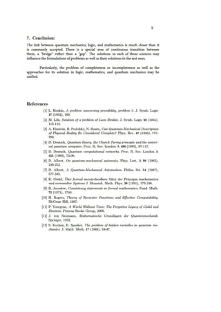 9
7. Conclusion:
The link between quantum mechanics, logic, and mathematics is much closer than it
is commonly accepted. There is a special area of continuous transition between
them, a "bridge" rather than a "gap". The solutions in each of those sciences may
influence the formulations ofproblems as well as their solutions in the rest ones.
Particularly, the problem of completeness or incompleteness as well as the
approaches for its solution in logic, mathematics, and quantum mechanics may be
unified.
References
(1] L. Henkin, A problem concerning provability, problem 3. J. Symb. Logic
17 (1952), 160.
(2] M. Lob, Solution of a problem of Leon Henkin. J. Symb. Logic 20 (1955),
115-118.
(3) A. Einstein, B. Podolsky, N. Rosen, Can Quantum-Mechanical Description
of Physical Reality Be Considered Complete? Phys. Rev. 47 (1935), 777-
780.
(4] D. Deutsch, Quantum theory, the Church-Turing principle and the univer-
sal quantum computer. P roc. R. Soc. London A 400 (1985), 97-117.
(5) D. Deutsch, Quantum computational networks. Proc. R. Soc. London A
425 (1989), 73-90.
(6) D. Albert, On quantum-mechanical automata. Phys. Lett. A 98 (1983),
249-252.
(7] D. Albert, A Quantum-Mechanical Automation. Philos. Sci. 54 (1987),
577-585.
(8) K. Godel, Uber formal unentscheidbare Satze der Principia mathematica
und verwandter Systeme I. Monatsh. Math. Phys. 38 (1931), 173-198.
(9) R. Jeroslow, Consistency statements in formal mathematics. Fund. Math.
72 {1971), 1740.
(10] H. Rogers, Theory of Recursive Functions and Effective Computability.
McGraw Hill, 1967.
(11] P. Yourgrau, A World Without Time: The Forgotten Legacy of Godel and
Einstein. Perseus Books Group, 2006.
(12] J. von Neumann, Mathematische Grundlagen der Quantenmechanik.
Springer, 1932.
(13] S. Kochen, E. Specker, The problem of hidden variables in quantum me-
chanics. J. Math. Mech. 17 (1968), 59-87.
 
