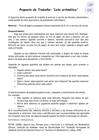 Proposta de Trabalho: “Loto aritmético”

O objectivo desta proposta de trabalho é praticar a escrita de cálculos, salientando a
compreensão do valor posicional e do pensamento estratégico.

Material – Tiras de papel ou pequenos discos numerados de 0 a 9, e um saco de tecido

Desenvolvimento:
       Diga aos alunos para desenharem nos seus cadernos uma tabela 2x3. Explique-
lhes que irá retirar um pequeno disco, ou tira de papel, do saco e anunciar, em voz
alta, o seu número. Quando ouvirem o número, deverão escrevê-lo num dos seis
rectângulos da tabela. Uma vez que o tenham anotado, já não poderão movê-lo.
Retirará um disco, ou uma tira de papel, do saco seis vezes, repondo-o sempre após
cada extracção.

      Quando os seis números tiverem sido anunciados, e depois de todos os alunos
terem adicionado os dois números compostos por três algarismos e por eles criados,
peça a um aluno para apresentar o total obtido.

Sugestão de algumas questões que podem ser postas aos alunos, para orientar a
discussão:
       Alguém obteve uma soma maior?
       Como a obteve?
       Existirá uma soma ainda maior? Existirá outra maneira de obter essa mesma
         soma?
       Qual a menor soma possível com estes seis números? De quantas maneiras
         diferentes poderão obter essa soma?
       …

O desenvolvimento da proposta poderá variar, consoante o envolvimento dos alunos.
Por exemplo:
       Não reponha os números após cada selecção. Pergunte aos alunos de que
         forma é que esse facto irá alterar as suas estratégias.
       Retire sete números; os jogadores poderão apagar e substituir apenas um
         número.
       Utilize uma tabela 3x2 ou uma tabela 2x4.
 O reconhecimento dos números inteiros e decimais e de formas diferentes de os
       Diga aos alunos para subtraírem os números. O objectivo será obter a
representar e relacionar, bem como a aptidão para usar as propriedades das operações
         diferença mais próxima do zero.
em situações concretas, em especial quando aquelas facilitam a realização de cálculos.
       Diga-lhes para desenharem dois rectângulos sobre um rectângulo, de modo a
Referências bibliográficas: adequado à operação de multiplicação.
         criarem um formato
       Onde poderei colocar o maior número, de forma a obter o maior produto?
NCTM. (1998). Quarto ano. Normas para o Currículo e a Avaliação em Matemática
       Desafie-os a continuar usando números com mais algarismos. Poderá permitir
Escolar, Colecção de Adendas. Anos de Escolaridade K-6. Tradução Portuguesa da
         a utilização de calculadoras.
Addenda Series do National Council of Teachers of Mathematics. Lisboa. APM.
       Utilize um formato para a divisão, com um divisor de um algarismo e um
         dividendo de quatro algarismos.
 