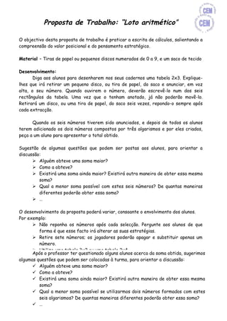 Proposta de Trabalho: “Loto aritmético”

O objectivo desta proposta de trabalho é praticar a escrita de cálculos, salientando a
compreensão do valor posicional e do pensamento estratégico.

Material – Tiras de papel ou pequenos discos numerados de 0 a 9, e um saco de tecido

Desenvolvimento:
       Diga aos alunos para desenharem nos seus cadernos uma tabela 2x3. Explique-
lhes que irá retirar um pequeno disco, ou tira de papel, do saco e anunciar, em voz
alta, o seu número. Quando ouvirem o número, deverão escrevê-lo num dos seis
rectângulos da tabela. Uma vez que o tenham anotado, já não poderão movê-lo.
Retirará um disco, ou uma tira de papel, do saco seis vezes, repondo-o sempre após
cada extracção.

      Quando os seis números tiverem sido anunciados, e depois de todos os alunos
terem adicionado os dois números compostos por três algarismos e por eles criados,
peça a um aluno para apresentar o total obtido.

Sugestão de algumas questões que podem ser postas aos alunos, para orientar a
discussão:
       Alguém obteve uma soma maior?
       Como a obteve?
       Existirá uma soma ainda maior? Existirá outra maneira de obter essa mesma
         soma?
       Qual a menor soma possível com estes seis números? De quantas maneiras
         diferentes poderão obter essa soma?
       …

O desenvolvimento da proposta poderá variar, consoante o envolvimento dos alunos.
Por exemplo:
       Não reponha os números após cada selecção. Pergunte aos alunos de que
         forma é que esse facto irá alterar as suas estratégias.
       Retire sete números; os jogadores poderão apagar e substituir apenas um
         número.
       Utilize uma tabela 3x2 ou uma tabela 2x4.
      Após o professor ter questionado alguns alunos acerca da soma obtida, sugerimos
       Diga aos alunos para subtraírem os números. O objectivo será obter a
algumas questões que podem ser colocadas à turma, para orientar a discussão:
         diferença mais próxima do zero.
       Alguém obteve uma soma maior?
       Diga-lhes para desenharem dois rectângulos sobre um rectângulo, de modo a
       Como a obteve?
         criarem um formato adequado à operação de multiplicação.
       Existirá uma soma ainda maior? Existirá outra maneira de obter essa mesma
       Onde poderei colocar o maior número, de forma a obter o maior produto?
         soma?
       Desafie-os a continuar usando números com mais algarismos. Poderá permitir
       Qual a menor soma possível se utilizarmos dois números formados com estes
         a utilização de calculadoras.
         seis algarismos? De quantas maneiras diferentes poderão obter essa soma?
       Utilize um formato para a divisão, com um divisor de um algarismo e um
       …
         dividendo de quatro algarismos.
 