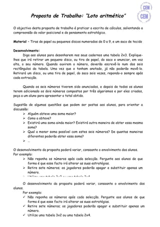 Proposta de Trabalho: “Loto aritmético”

O objectivo desta proposta de trabalho é praticar a escrita de cálculos, salientando a
compreensão do valor posicional e do pensamento estratégico.

Material – Tiras de papel ou pequenos discos numerados de 0 a 9, e um saco de tecido

Desenvolvimento:
       Diga aos alunos para desenharem nos seus cadernos uma tabela 2x3. Explique-
lhes que irá retirar um pequeno disco, ou tira de papel, do saco e anunciar, em voz
alta, o seu número. Quando ouvirem o número, deverão escrevê-lo num dos seis
rectângulos da tabela. Uma vez que o tenham anotado, já não poderão movê-lo.
Retirará um disco, ou uma tira de papel, do saco seis vezes, repondo-o sempre após
cada extracção.

      Quando os seis números tiverem sido anunciados, e depois de todos os alunos
terem adicionado os dois números compostos por três algarismos e por eles criados,
peça a um aluno para apresentar o total obtido.

Sugestão de algumas questões que podem ser postas aos alunos, para orientar a
discussão:
       Alguém obteve uma soma maior?
       Como a obteve?
       Existirá uma soma ainda maior? Existirá outra maneira de obter essa mesma
         soma?
       Qual a menor soma possível com estes seis números? De quantas maneiras
         diferentes poderão obter essa soma?
       …

O desenvolvimento da proposta poderá variar, consoante o envolvimento dos alunos.
Por exemplo:
       Não reponha os números após cada selecção. Pergunte aos alunos de que
         forma é que esse facto irá alterar as suas estratégias.
       Retire sete números; os jogadores poderão apagar e substituir apenas um
         número.
       Utilize uma tabela 3x2 ou uma tabela 2x4.
       Diga aos alunos para subtraírem os números. O objectivo será obter a
      O desenvolvimento da proposta poderá variar, consoante o envolvimento dos
         diferença mais próxima do zero.
alunos.
       Diga-lhes para desenharem dois rectângulos sobre um rectângulo, de modo a
      Por exemplo:
         criarem um formato adequado à operação de multiplicação.
       Não reponha os números após cada selecção. Pergunte aos alunos de que
       Onde poderei colocar o maior número, de forma a obter o maior produto?
         forma é que esse facto irá alterar as suas estratégias.
       Desafie-os a continuar usando números com mais algarismos. Poderá permitir
       Retire sete números; os jogadores poderão apagar e substituir apenas um
         a utilização de calculadoras.
         número.
       Utilize um formato para a divisão, com um divisor de um algarismo e um
       Utilize uma tabela 3x2 ou uma tabela 2x4.
         dividendo de quatro algarismos.
 