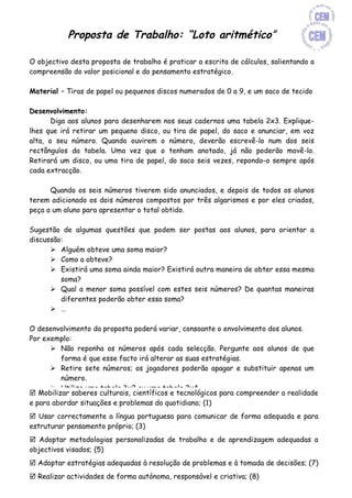 Proposta de Trabalho: “Loto aritmético”

O objectivo desta proposta de trabalho é praticar a escrita de cálculos, salientando a
compreensão do valor posicional e do pensamento estratégico.

Material – Tiras de papel ou pequenos discos numerados de 0 a 9, e um saco de tecido

Desenvolvimento:
       Diga aos alunos para desenharem nos seus cadernos uma tabela 2x3. Explique-
lhes que irá retirar um pequeno disco, ou tira de papel, do saco e anunciar, em voz
alta, o seu número. Quando ouvirem o número, deverão escrevê-lo num dos seis
rectângulos da tabela. Uma vez que o tenham anotado, já não poderão movê-lo.
Retirará um disco, ou uma tira de papel, do saco seis vezes, repondo-o sempre após
cada extracção.

      Quando os seis números tiverem sido anunciados, e depois de todos os alunos
terem adicionado os dois números compostos por três algarismos e por eles criados,
peça a um aluno para apresentar o total obtido.

Sugestão de algumas questões que podem ser postas aos alunos, para orientar a
discussão:
       Alguém obteve uma soma maior?
       Como a obteve?
       Existirá uma soma ainda maior? Existirá outra maneira de obter essa mesma
         soma?
       Qual a menor soma possível com estes seis números? De quantas maneiras
         diferentes poderão obter essa soma?
       …

O desenvolvimento da proposta poderá variar, consoante o envolvimento dos alunos.
Por exemplo:
       Não reponha os números após cada selecção. Pergunte aos alunos de que
         forma é que esse facto irá alterar as suas estratégias.
       Retire sete números; os jogadores poderão apagar e substituir apenas um
         número.
       Utilize uma tabela 3x2 ou uma tabela 2x4.
 Mobilizar saberes culturais, científicos e tecnológicos para compreender a realidade
       Diga aos alunos para subtraírem os números. O objectivo será obter a
e para abordar situações e problemas do quotidiano; (1)
         diferença mais próxima do zero.
 Usar correctamente a língua portuguesa para comunicar de forma adequada e para
       Diga-lhes para desenharem dois rectângulos sobre um rectângulo, de modo a
estruturar pensamento próprio; (3)
         criarem um formato adequado à operação de multiplicação.
 Adoptar metodologias personalizadas de trabalho e de obter o maior produto?
       Onde poderei colocar o maior número, de forma a aprendizagem adequadas a
objectivos visados; (5) continuar usando números com mais algarismos. Poderá permitir
       Desafie-os a
         a utilização de calculadoras.
 Adoptar estratégias adequadas à resolução de problemas e à tomada de decisões; (7)
       Utilize um formato para a divisão, com um divisor de um algarismo e um
 Realizar actividades quatro algarismos. responsável e criativa; (8)
         dividendo de de forma autónoma,
 