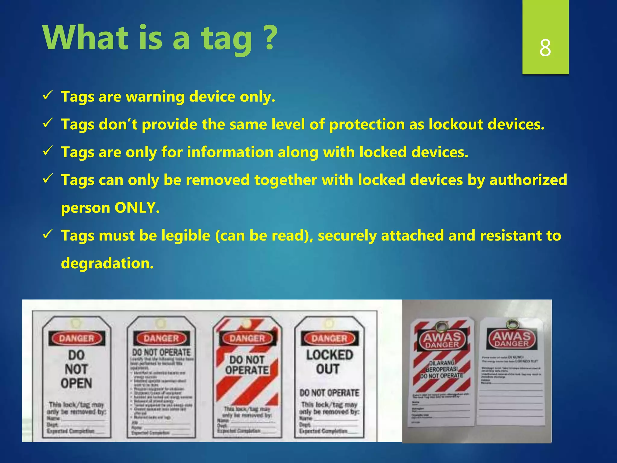 8
 Tags are warning device only.
 Tags don’t provide the same level of protection as lockout devices.
 Tags are only for information along with locked devices.
 Tags can only be removed together with locked devices by authorized
person ONLY.
 Tags must be legible (can be read), securely attached and resistant to
degradation.
What is a tag ?
 