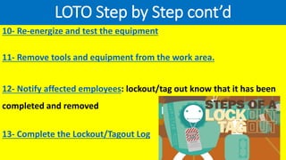 LOTO Step by Step cont’d
10- Re-energize and test the equipment
11- Remove tools and equipment from the work area.
12- Notify affected employees: lockout/tag out know that it has been
completed and removed
13- Complete the Lockout/Tagout Log
 