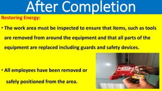 After Completion
Restoring Energy:
• The work area must be inspected to ensure that items, such as tools
are removed from around the equipment and that all parts of the
equipment are replaced including guards and safety devices.
• All employees have been removed or
safely positioned from the area.
 