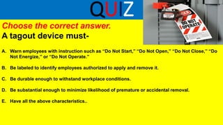 QUIZ
Choose the correct answer.
A tagout device must-
A. Warn employees with instruction such as “Do Not Start,” “Do Not Open,” “Do Not Close,” “Do
Not Energize,” or “Do Not Operate.”
B. Be labeled to identify employees authorized to apply and remove it.
C. Be durable enough to withstand workplace conditions.
D. Be substantial enough to minimize likelihood of premature or accidental removal.
E. Have all the above characteristics..
 
