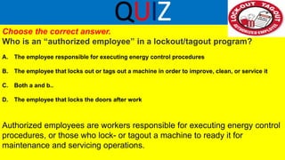QUIZ
Choose the correct answer.
Who is an “authorized employee” in a lockout/tagout program?
A. The employee responsible for executing energy control procedures
B. The employee that locks out or tags out a machine in order to improve, clean, or service it
C. Both a and b..
D. The employee that locks the doors after work
Authorized employees are workers responsible for executing energy control
procedures, or those who lock- or tagout a machine to ready it for
maintenance and servicing operations.
 