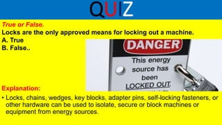QUIZ
True or False.
Locks are the only approved means for locking out a machine.
A. True
B. False..
Explanation:
• Locks, chains, wedges, key blocks, adapter pins, self-locking fasteners, or
other hardware can be used to isolate, secure or block machines or
equipment from energy sources.
 