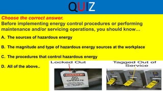 QUIZ
Choose the correct answer.
Before implementing energy control procedures or performing
maintenance and/or servicing operations, you should know…
A. The sources of hazardous energy
B. The magnitude and type of hazardous energy sources at the workplace
C. The procedures that control hazardous energy
D. All of the above..
 