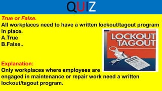 QUIZ
True or False.
All workplaces need to have a written lockout/tagout program
in place.
A.True
B.False..
Explanation:
Only workplaces where employees are
engaged in maintenance or repair work need a written
lockout/tagout program.
 