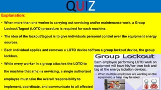 QUIZ
Explanation:
• When more than one worker is carrying out servicing and/or maintenance work, a Group
Lockout/Tagout (LOTO) procedure is required for each machine.
• The idea of the lockout/tagout is to give individuals personal control over the equipment energy
sources.
• Each individual applies and removes a LOTO device to/from a group lockout device, the group
lockbox.
• While every worker in a group attaches the LOTO to
the machine that s(he) is servicing, a single authorized
employee must take the overall responsibility to
implement, coordinate, and communicate to all affected
 