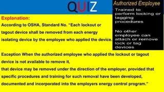 QUIZ
Explanation:
According to OSHA, Standard No. “Each lockout or
tagout device shall be removed from each energy
isolating device by the employee who applied the device.
Exception When the authorized employee who applied the lockout or tagout
device is not available to remove it,
that device may be removed under the direction of the employer, provided that
specific procedures and training for such removal have been developed,
documented and incorporated into the employers energy control program.”
 