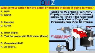 QUIZ
What is your action for live panel or process Pipeline if going to work?
A. PTW
B. MSRA
C. Isolation
D. LOTO
E. Drain (Pipe)
F. Test the power with Multi meter (Panel)
G. Competent Staff
H. All above..
 