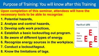Purpose of Training: You will know after this Training
Upon completion of this seminar, attendees will have the
necessary tools to be able to recognize:
1. Potential hazards,
2. Analyze and control hazards,
3. Develop safe work practices,
4. Establish a basic lockout/tag out program.
5. Be aware of different types of energy.
6. Recognize energy sources in the workplace.
7. Conduct a lockout/tagout.
8. Know the limitations of tags.
 