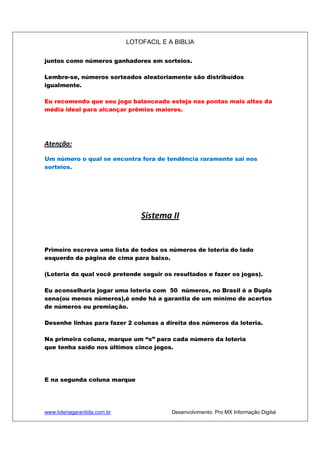 LOTOFACIL E A BIBLIA
www.loteriagarantida.com.br Desenvolvimento: Pro MX Informação Digital
juntos como números ganhadores em sorteios.
Lembre-se, números sorteados aleatoriamente são distribuídos
igualmente.
Eu recomendo que seu jogo balanceado esteja nas pontas mais altas da
média ideal para alcançar prêmios maiores.
Atenção:
Um número o qual se encontra fora de tendência raramente sai nos
sorteios.
Sistema II
Primeiro escreva uma lista de todos os números de loteria do lado
esquerdo da página de cima para baixo.
(Loteria da qual você pretende seguir os resultados e fazer os jogos).
Eu aconselharia jogar uma loteria com 50 números, no Brasil é a Dupla
sena(ou menos números),é onde há a garantia de um mínimo de acertos
de números ou premiação.
Desenhe linhas para fazer 2 colunas a direita dos números da loteria.
Na primeira coluna, marque um “x” para cada número da loteria
que tenha saído nos últimos cinco jogos.
E na segunda coluna marque
 