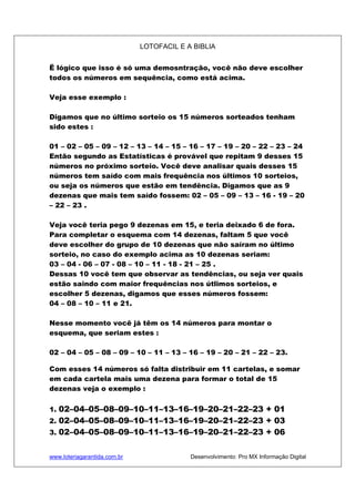 LOTOFACIL E A BIBLIA
www.loteriagarantida.com.br Desenvolvimento: Pro MX Informação Digital
Ë lógico que isso é só uma demosntração, você não deve escolher
todos os números em sequência, como está acima.
Veja esse exemplo :
Digamos que no último sorteio os 15 números sorteados tenham
sido estes :
01 – 02 – 05 – 09 – 12 – 13 – 14 – 15 – 16 – 17 – 19 – 20 – 22 – 23 – 24
Então segundo as Estatísticas é provável que repitam 9 desses 15
números no próximo sorteio. Você deve analisar quais desses 15
números tem saído com mais frequência nos últimos 10 sorteios,
ou seja os números que estão em tendência. Digamos que as 9
dezenas que mais tem saído fossem: 02 – 05 – 09 – 13 – 16 - 19 – 20
– 22 – 23 .
Veja você teria pego 9 dezenas em 15, e teria deixado 6 de fora.
Para completar o esquema com 14 dezenas, faltam 5 que você
deve escolher do grupo de 10 dezenas que não saíram no último
sorteio, no caso do exemplo acima as 10 dezenas seriam:
03 – 04 - 06 – 07 - 08 – 10 – 11 - 18 - 21 – 25 .
Dessas 10 você tem que observar as tendências, ou seja ver quais
estão saindo com maior frequências nos útlimos sorteios, e
escolher 5 dezenas, digamos que esses números fossem:
04 – 08 – 10 – 11 e 21.
Nesse momento você já têm os 14 números para montar o
esquema, que seriam estes :
02 – 04 – 05 – 08 – 09 – 10 – 11 – 13 – 16 – 19 – 20 – 21 – 22 – 23.
Com esses 14 números só falta distribuir em 11 cartelas, e somar
em cada cartela mais uma dezena para formar o total de 15
dezenas veja o exemplo :
1. 02–04–05–08–09–10–11–13–16–19–20–21–22–23 + 01
2. 02–04–05–08–09–10–11–13–16–19–20–21–22–23 + 03
3. 02–04–05–08–09–10–11–13–16–19–20–21–22–23 + 06
 