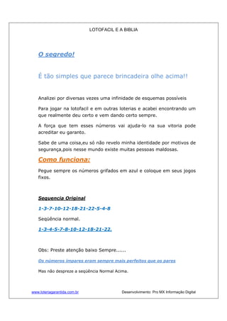LOTOFACIL E A BIBLIA
www.loteriagarantida.com.br Desenvolvimento: Pro MX Informação Digital
O segredo!
É tão simples que parece brincadeira olhe acima!!
Analizei por diversas vezes uma infinidade de esquemas possíveis
Para jogar na lotofacil e em outras loterias e acabei encontrando um
que realmente deu certo e vem dando certo sempre.
A força que tem esses números vai ajuda-lo na sua vitoria pode
acreditar eu garanto.
Sabe de uma coisa,eu só não revelo minha identidade por motivos de
segurança,pois nesse mundo existe muitas pessoas maldosas.
Como funciona:
Pegue sempre os números grifados em azul e coloque em seus jogos
fixos.
Sequencia Original
1-3-7-10-12-18-21-22-5-4-8
Seqüência normal.
1-3-4-5-7-8-10-12-18-21-22.
Obs: Preste atenção baixo Sempre......
Os números ímpares eram sempre mais perfeitos que os pares
Mas não despreze a seqüência Normal Acima.
 