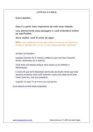 LOTOFACIL E A BIBLIA
www.loteriagarantida.com.br Desenvolvimento: Pro MX Informação Digital
Outro detalhe..
Essa é a parte mais importante de todo esse método.
Leia atentamente essa passagem e você entenderá melhor
os significados.
Seria melhor você lê antes de jogar.
SETE: o mais significativo na linguagem bíblica. Começa por isto: Deus fez o
mundo em sete dias (Gn. 1, 1-31; 2, 1-2). Indicava perfeição e totalidade.
SÓ MAIS UM PEDIDO!!!!
QUANDO ACERTAR OS 15 PONTOS LEMBRE-SE QUE SEM ESSE ESQUEMA
NUNCA ACERTARIA OS 15 PONTOS.
VOCÊ PODE ATÉ PENSAR,PORQUE DEVO AJUDA-LO SE COMPREI A
INFORMAÇÃO.
É VOCÊ ATÉ QUE ESTÁ PENSANDO CERTO,MAS DA MESMA FORMA QUE ESSE
ANUNCIO APARECEU PARA VOCÊ GANHAR E FICAR RICO,PODE MUITO BEM
TIRAR TUDO SEU; POR SUA GANANCIA.
Sugestão: Eu peço 7% do Premio que você ganhar.
OLHE ABAIXO OUTROS BONS ESQUEMAS.
 