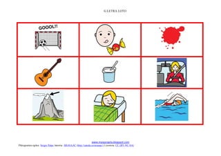 G LETRA LOTO




                                                                                                        

                                                                                                        

                                                                                                        
                                                                 www.margarigela.blogspot.com
Piktogramen egilea: Sergio Palao Jatorria: ARASAAC (http://catedu.es/arasaac/) Lizentzia: CC (BY-NC-SA)
 