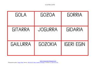 G LETRA LOTO




               
         
       
         
       
                   
                                                                 www.margarigela.blogspot.com
Piktogramen egilea: Sergio Palao Jatorria: ARASAAC (http://catedu.es/arasaac/) Lizentzia: CC (BY-NC-SA)
 
