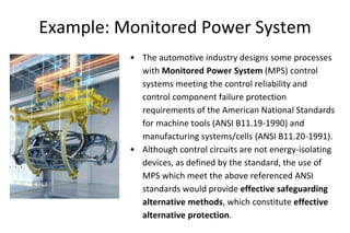 Example: Monitored Power System
• The automotive industry designs some processes
with Monitored Power System (MPS) control
systems meeting the control reliability and
control component failure protection
requirements of the American National Standards
for machine tools (ANSI B11.19-1990) and
manufacturing systems/cells (ANSI B11.20-1991).
• Although control circuits are not energy-isolating
devices, as defined by the standard, the use of
MPS which meet the above referenced ANSI
standards would provide effective safeguarding
alternative methods, which constitute effective
alternative protection.
 