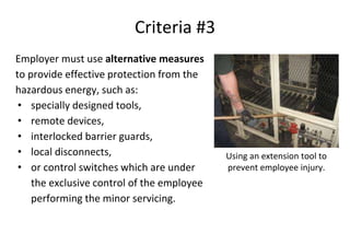 Criteria #3
Employer must use alternative measures
to provide effective protection from the
hazardous energy, such as:
• specially designed tools,
• remote devices,
• interlocked barrier guards,
• local disconnects,
• or control switches which are under
the exclusive control of the employee
performing the minor servicing.
Using an extension tool to
prevent employee injury.
 