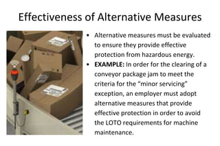 Effectiveness of Alternative Measures
• Alternative measures must be evaluated
to ensure they provide effective
protection from hazardous energy.
• EXAMPLE: In order for the clearing of a
conveyor package jam to meet the
criteria for the “minor servicing”
exception, an employer must adopt
alternative measures that provide
effective protection in order to avoid
the LOTO requirements for machine
maintenance.
 