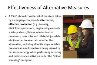 Effectiveness of Alternative Measures
• A CSHO should consider all of the steps taken
by an employer to provide alternative,
effective protection (e.g., training,
disciplinary provisions, engineering controls,
start-up alarms/delays, administrative
provisions, near miss and related-injury data,
etc.) in order to ascertain whether the
alternative, including all of its steps, reliably
prevents an employee from being injured by
hazardous energy when performing servicing
and maintenance activities under the “minor
servicing” exception.
 