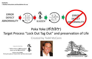 Poka Yoke (ポカヨケ)
Target Process “Lock Out Tag Out” and preservation of Life
Created by Todd McCann
Contents:
> Shallow Instructions and foundations for use
A Quote from Taiichi Ohno
“ Where there is NO Standard
there can be NO KAIZEN”
We Serve the GEMBA
We Teach Leaders to “Learn to See” and “Serve the Gemba”
ERROR
DEFECT
ABNORMALITY
S
D
Do
A
Act
C
Check
Standardize
S
D
Do
A
Act
C
Check
Standardize
P
Plan
D
Do
A
Act
C
Check
P
Plan
D
Do
A
Act
C
Check
KAIZEN
ERROR
DEFECT
ABNORMALITY
 