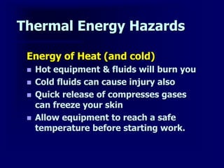 Thermal Energy Hazards
Energy of Heat (and cold)
 Hot equipment & fluids will burn you
 Cold fluids can cause injury also
 Quick release of compresses gases
can freeze your skin
 Allow equipment to reach a safe
temperature before starting work.
 