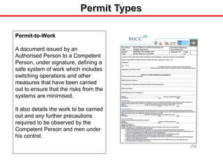Permit-to-Work
A document issued by an
Authorised Person to a Competent
Person, under signature, defining a
safe system of work which includes
switching operations and other
measures that have been carried
out to ensure that the risks from the
systems are minimised.
It also details the work to be carried
out and any further precautions
required to be observed by the
Competent Person and men under
his control.
 