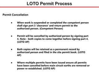  When work is suspended or completed the competent person
shall sign part 3 ‘clearance’ and return permit to the
authorized person. (Competent Person)
 Permit will be cancelled by authorized person by signing part
4. Note - both copies to come together before signing part 4.
(LOTO AP)
 Both copies will be retained as a permanent record by
authorized person and filed in the site permit book. (LOTO
AP)
 Where multiple permits have been issued ensure all permits
have been cancelled before main circuit earths are removed or
power re-established. (LOTO AP)
Permit Cancellation
 