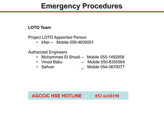 LOTO Team
Project LOTO Appointed Person
• Irfan – Mobile 056-4630001
Authorized Engineers
• Muhammad El Shazli – Mobile 055-1492958
• Vinod Babu – Mobile 050-8350564
• Safvan _ Mobile 054-3670077
AGCCIC HSE HOTLINE 052 6418190
 
