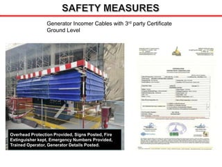 Generator Incomer Cables with 3rd party Certificate
Ground Level
Overhead Protection Provided, Signs Posted, Fire
Extinguisher kept, Emergency Numbers Provided,
Trained Operator, Generator Details Posted.
 
