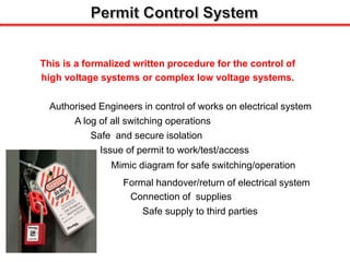 This is a formalized written procedure for the control of
high voltage systems or complex low voltage systems.
Authorised Engineers in control of works on electrical system
A log of all switching operations
Safe and secure isolation
Issue of permit to work/test/access
Mimic diagram for safe switching/operation
Connection of supplies
Formal handover/return of electrical system
Safe supply to third parties
 
