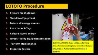 LOTOTO Procedure
1. Prepare for Shutdown
2. Shutdown Equipment
3. Isolate all energy sources
4. Place Locks & Tags
5. Release Stored Energy
6. Tryout - Verify Equipment Isolation
7. Perform Maintenance
8. Inspect & Restore
IMPORTANT NOTE: If you will be performing
these functions in the plant, remember that you
should be an Authorized Person trained in
LOTOTO.
 